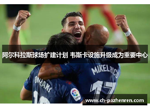 阿尔科拉斯球场扩建计划 韦斯卡设施升级成为重要中心 阿尔科拉斯球场扩建计划 韦斯卡设施升级成为重要中心