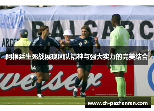阿根廷生死战展现团队精神与强大实力的完美结合 阿根廷生死战展现团队精神与强大实力的完美结合