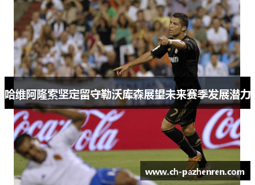 哈维阿隆索坚定留守勒沃库森展望未来赛季发展潜力