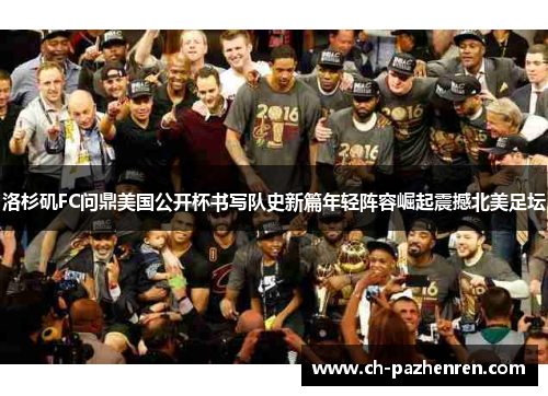 洛杉矶FC问鼎美国公开杯书写队史新篇年轻阵容崛起震撼北美足坛