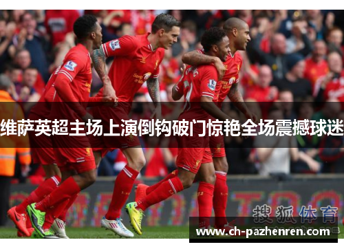 维萨英超主场上演倒钩破门惊艳全场震撼球迷