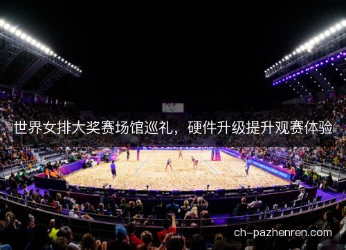 世界女排大奖赛场馆巡礼，硬件升级提升观赛体验